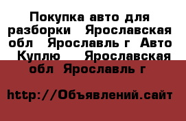 Покупка авто для разборки - Ярославская обл., Ярославль г. Авто » Куплю   . Ярославская обл.,Ярославль г.